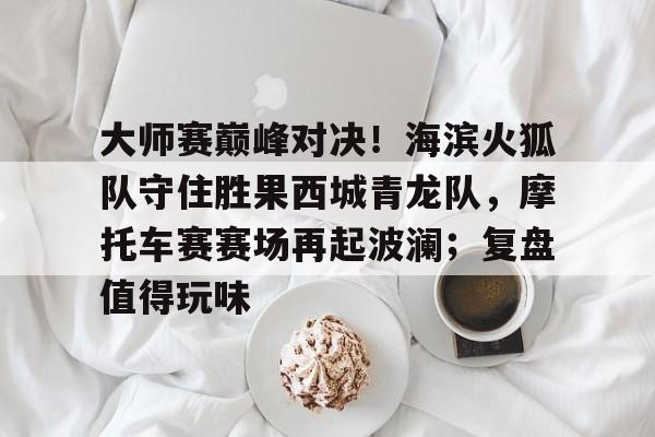 开云app-大师赛巅峰对决！海滨火狐队守住胜果西城青龙队，摩托车赛赛场再起波澜；复盘值得玩味的简单介绍