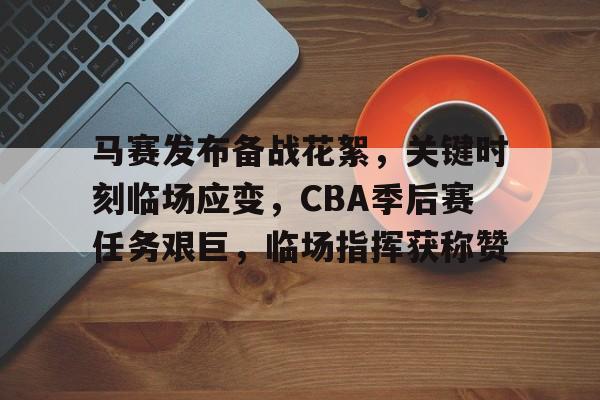马赛发布备战花絮，关键时刻临场应变，CBA季后赛任务艰巨，临场指挥获称赞(cba联赛季前赛未开先火引热议)