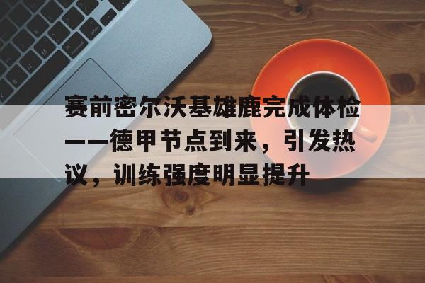 kaiyun-包含赛前密尔沃基雄鹿完成体检——德甲节点到来，引发热议，训练强度明显提升的词条